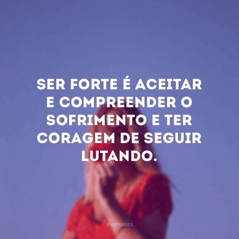 Ser forte é aceitar e compreender o sofrimento e ter coragem de seguir lutando.