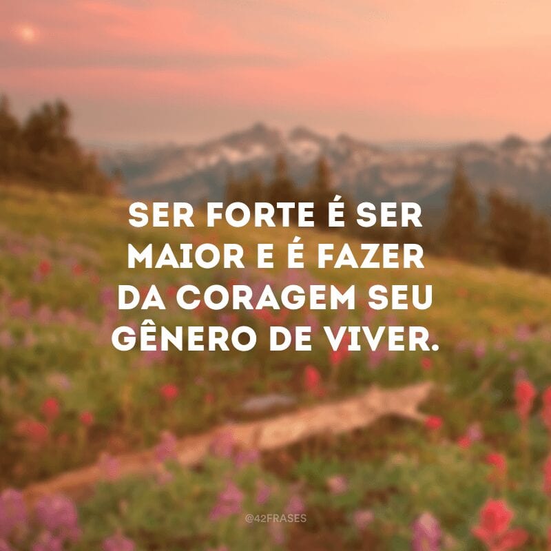 Ser forte é ser maior e é fazer da coragem seu gênero de viver.