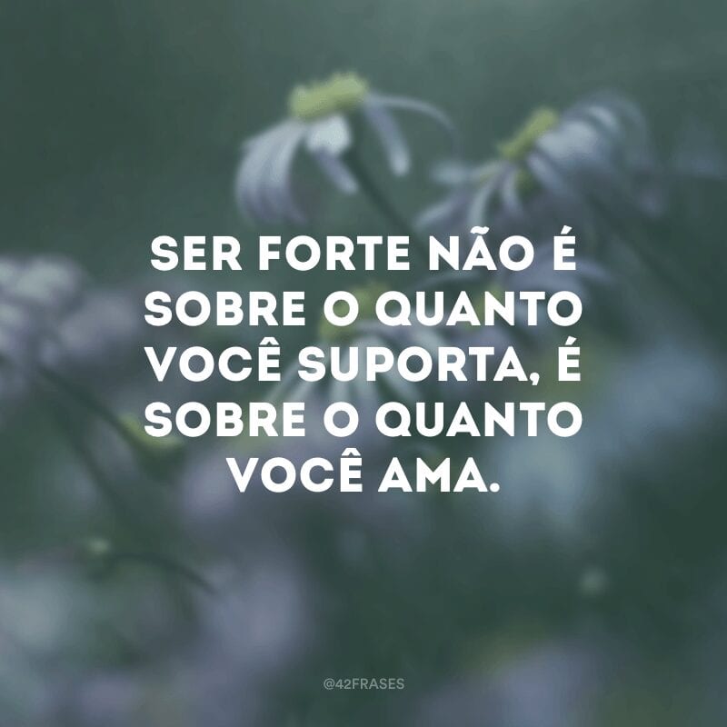 Ser forte não é sobre o quanto você suporta, é sobre o quanto você ama.