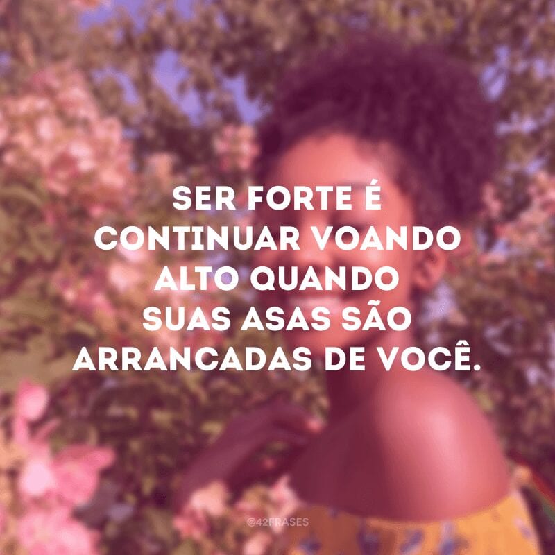 Ser forte é continuar voando alto quando suas asas são arrancadas de você.