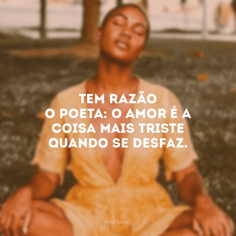 Tem razão o poeta: o amor é a coisa mais triste quando se desfaz.