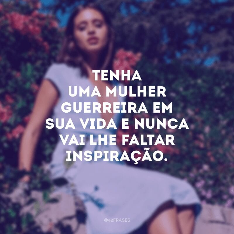 Tenha uma mulher guerreira em sua vida e nunca vai lhe faltar inspiração.