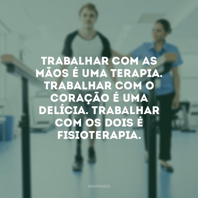 Trabalhar com as mão é uma terapia. Trabalhar com o coração é uma delícia. Trabalhar com os dois é fisioterapia.