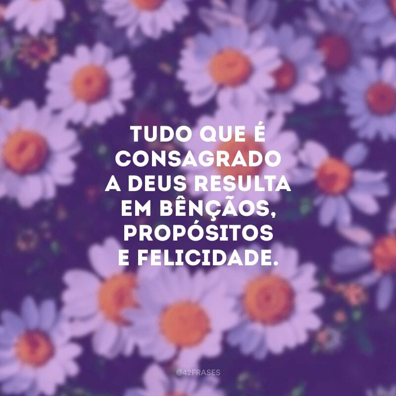 Tudo que é consagrado a Deus resulta em bênçãos, propósitos e felicidade.