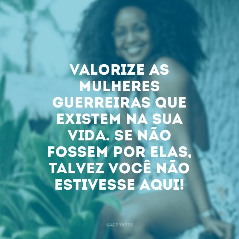 Valorize as mulheres guerreiras que existem na sua vida. Se não fossem por elas, talvez você não estivesse aqui!