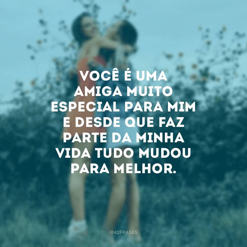 Você é uma amiga muito especial para mim e desde que faz parte da minha vida tudo mudou para melhor. 