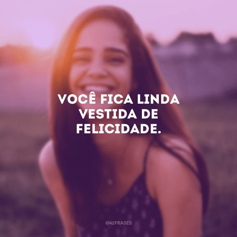 Você fica linda vestida de felicidade.