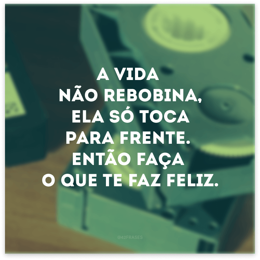 A vida não rebobina, ela só toca para frente. Então faça o que te faz feliz.