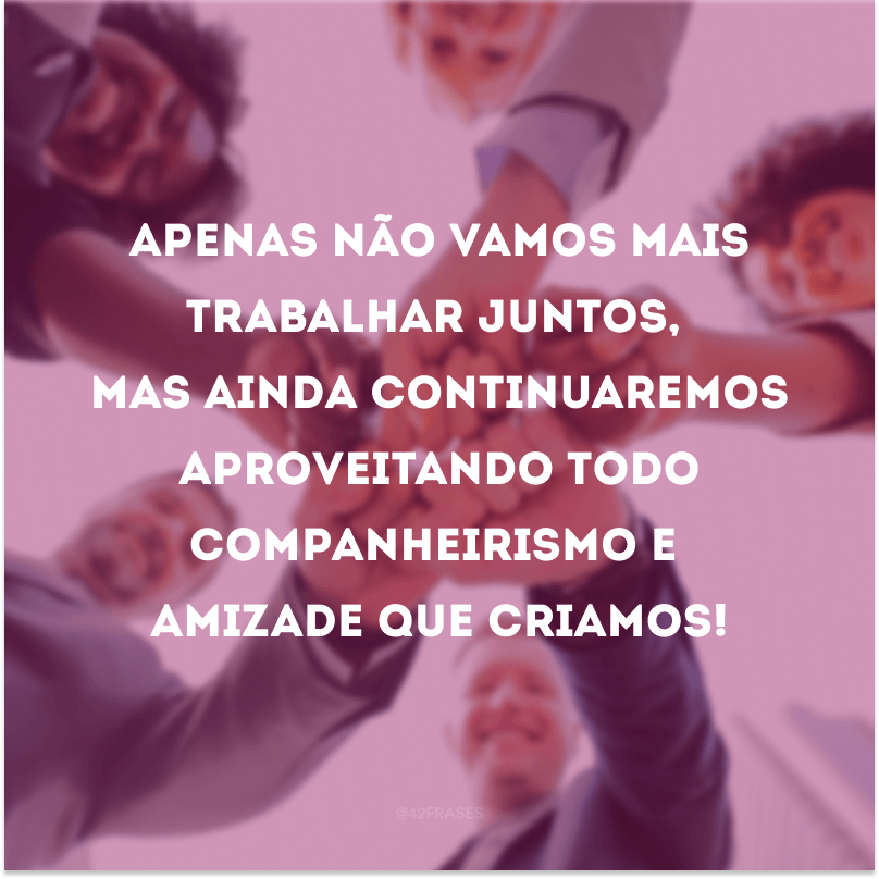 Apenas não vamos mais trabalhar juntos, mas ainda continuaremos aproveitando todo companheirismo e amizade que criamos!