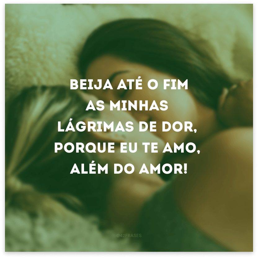 Beija até o fim as minhas lágrimas de dor, porque eu te amo, além do amor!