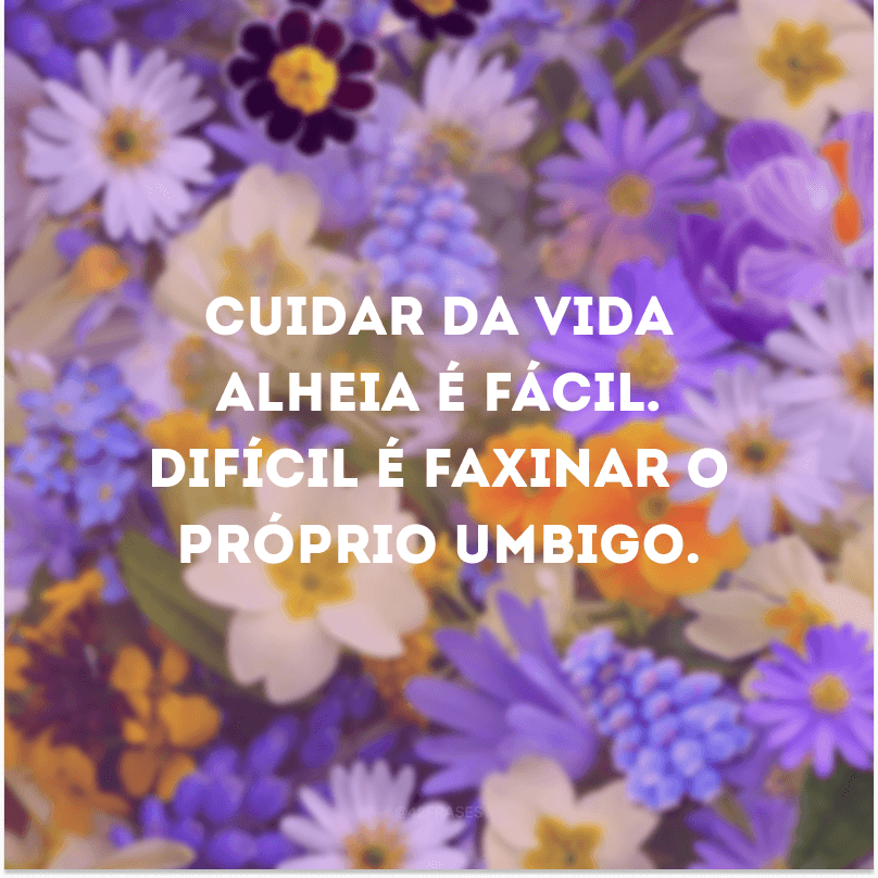 Cuidar da vida alheia é fácil. Difícil é faxinar o próprio umbigo.