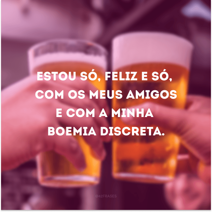 Estou só, feliz e só, com os meus amigos e com a minha boemia discreta.