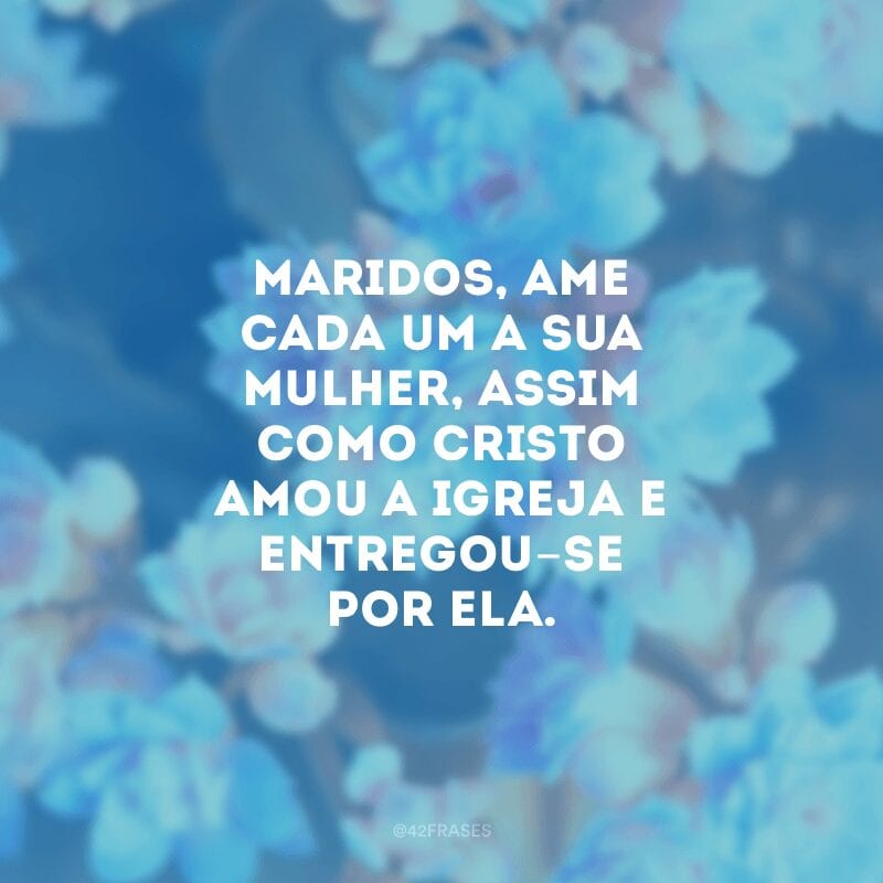 Maridos, ame cada um a sua mulher, assim como Cristo amou a igreja e entregou-se por ela. 