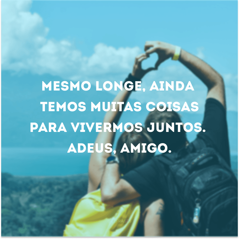 Mesmo longe, ainda temos muitas coisas para vivermos juntos. Adeus, amigo. 