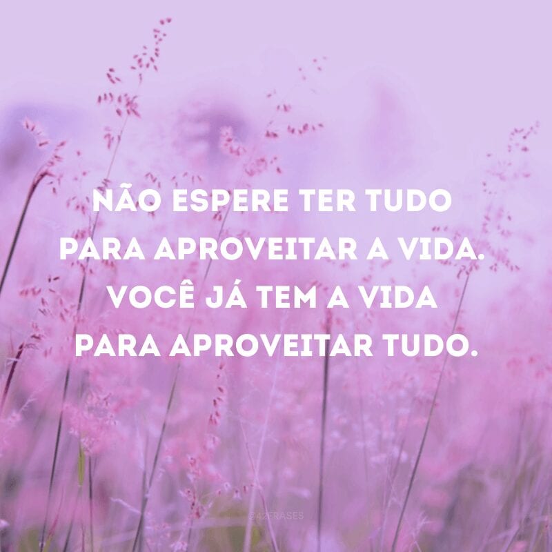 Não espere ter tudo para aproveitar a vida. Você já tem a vida para aproveitar tudo.