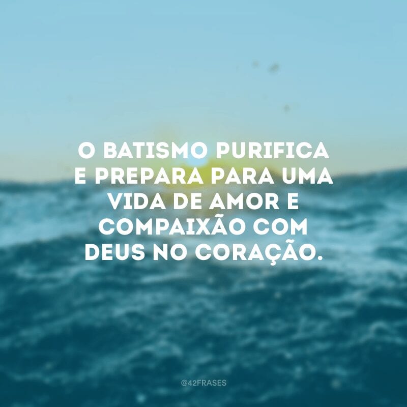 O batismo purifica e prepara para uma vida de amor e compaixão com Deus no coração.