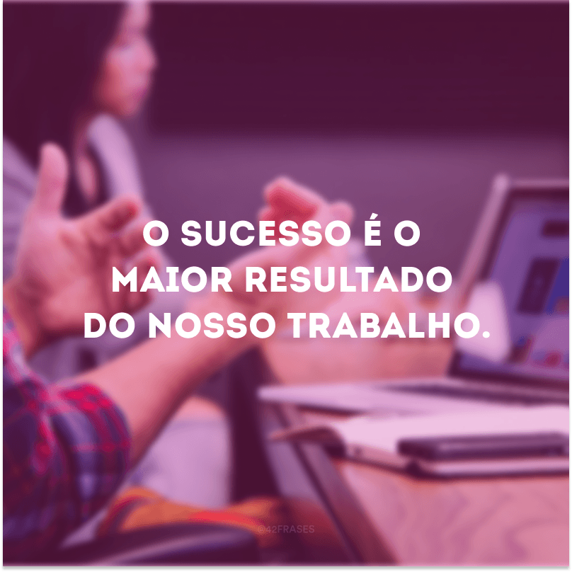 O sucesso é o maior resultado do nosso trabalho.