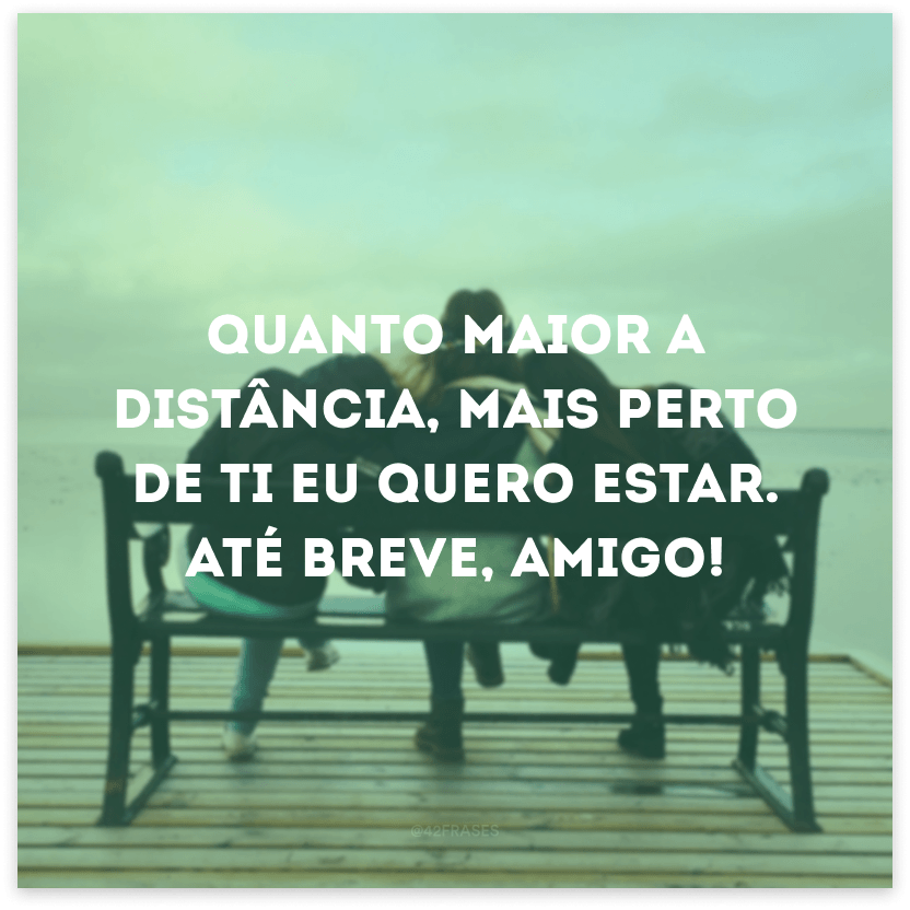 Quanto maior a distância, mais perto de ti eu quero estar. Até breve, amigo!