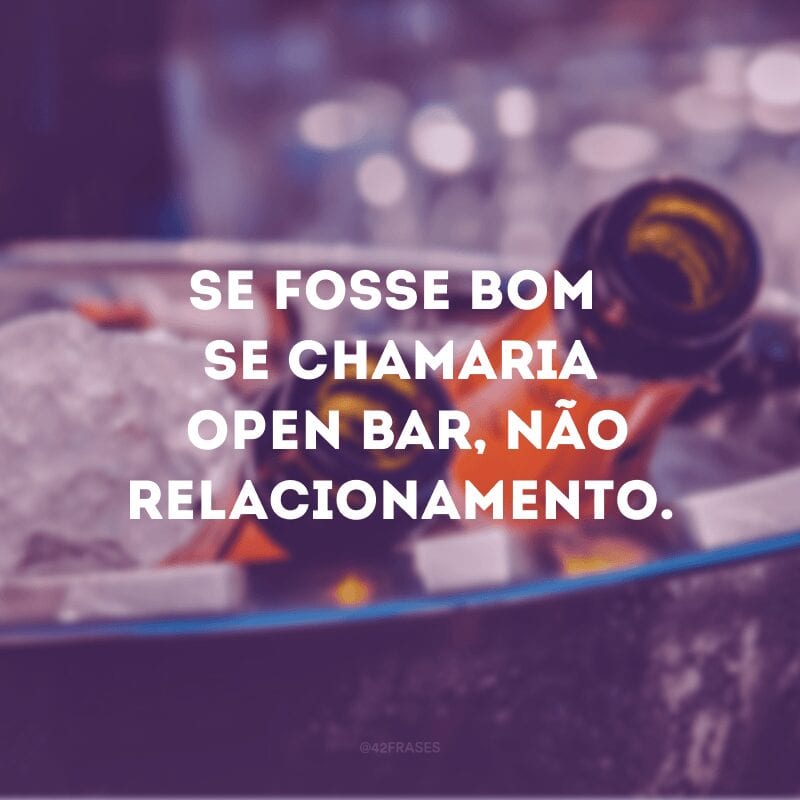 Se fosse bom se chamaria open bar, não relacionamento.