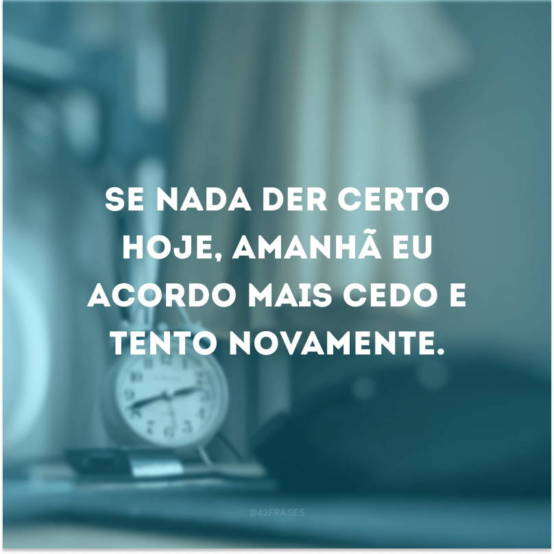 Se nada der certo hoje, amanhã eu acordo mais cedo e tento novamente.