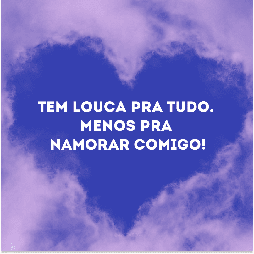 Tem louca pra tudo. Menos pra namorar comigo!