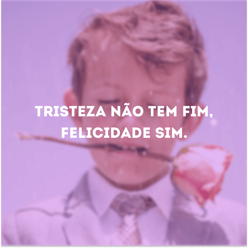 Tristeza não tem fim, felicidade sim.