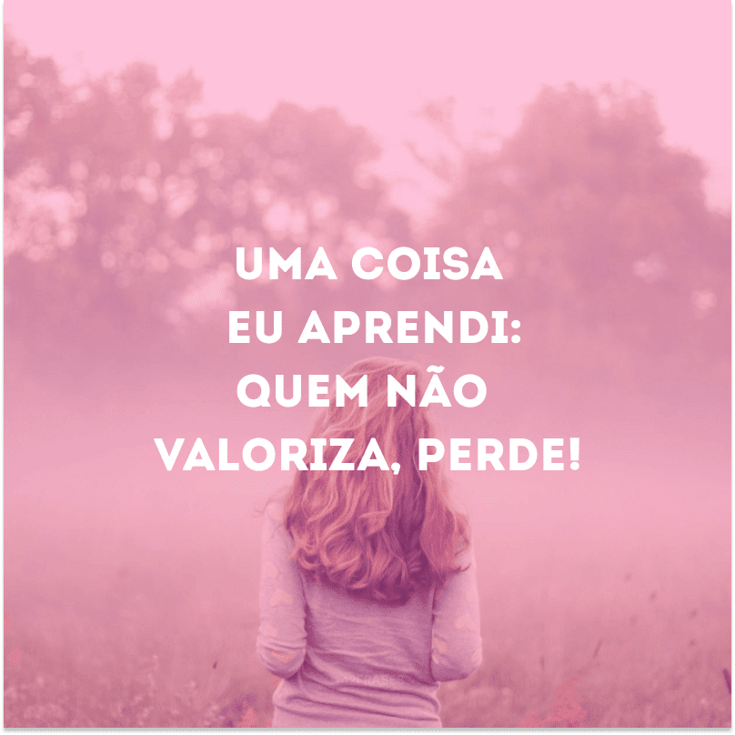 Uma coisa eu aprendi: quem não valoriza, perde!