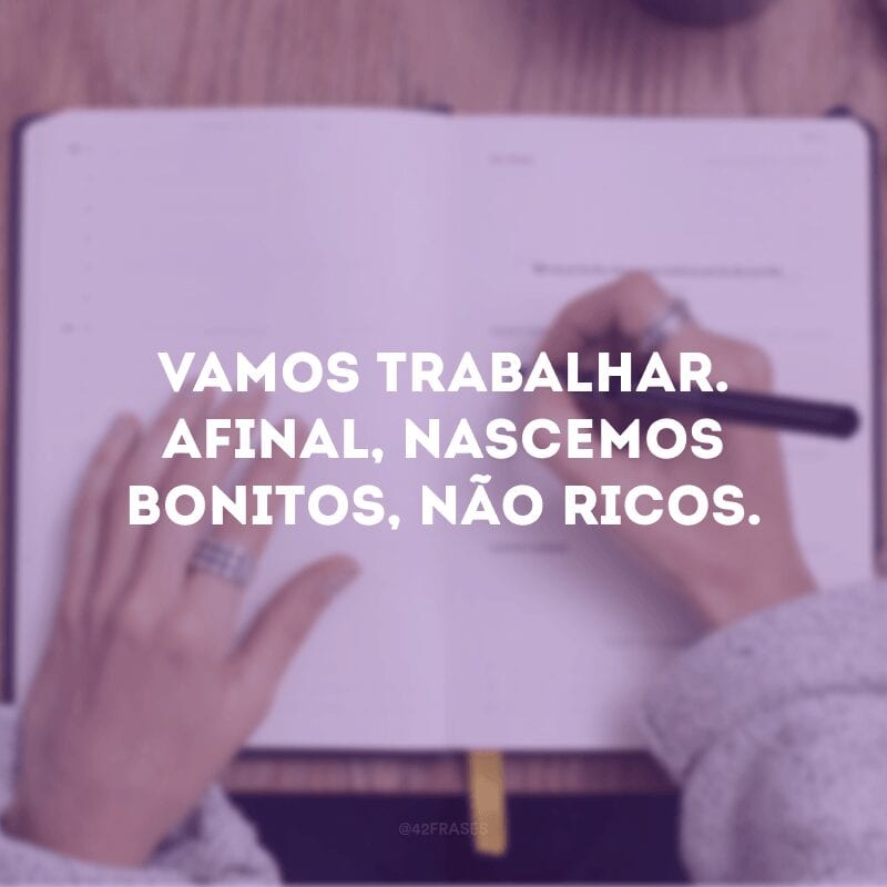 Vamos trabalhar. Afinal, nascemos bonitos, não ricos.