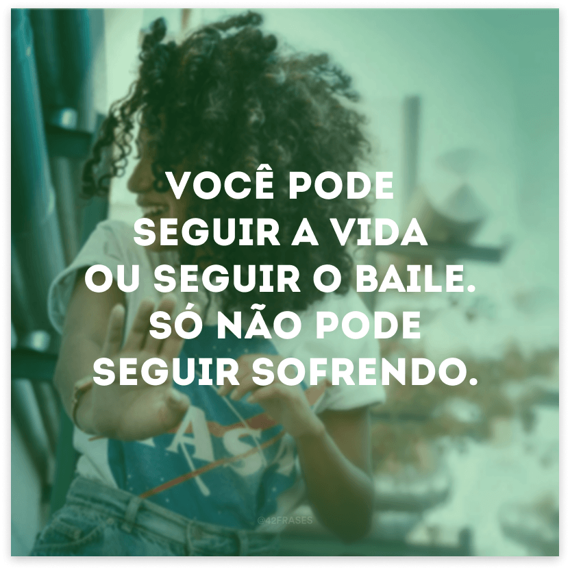 Você pode seguir a vida ou seguir o baile. Só não pode seguir sofrendo.