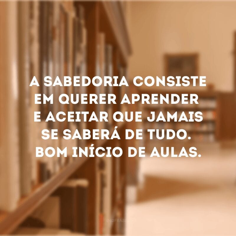 A sabedoria consiste em querer aprender e aceitar que jamais se saberá de tudo. Bom início de aulas.