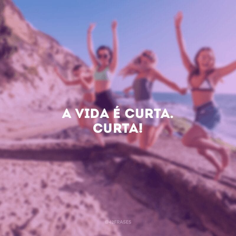 A vida é curta. Curta!