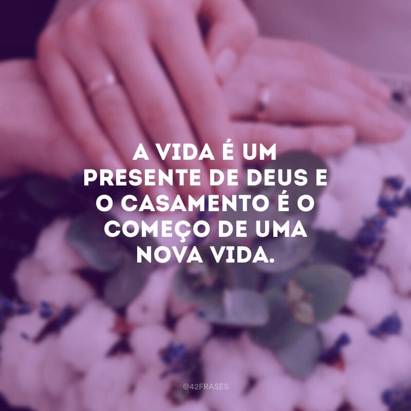 A vida é um presente de Deus e o casamento é o começo de uma nova vida.