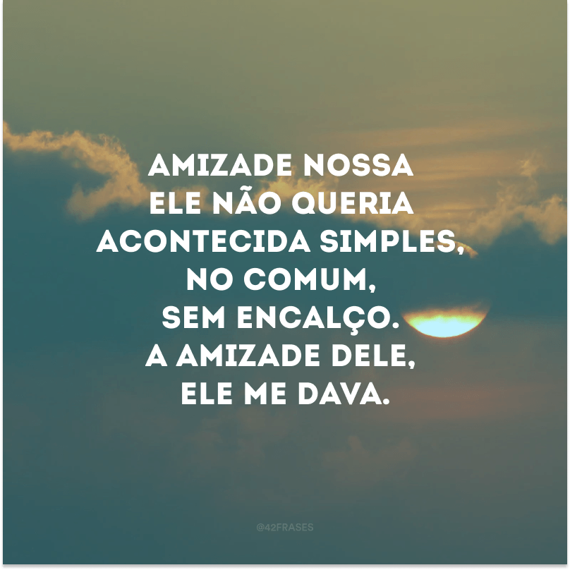 Amizade nossa ele não queria acontecida simples, no comum, sem encalço. A amizade dele, ele me dava.