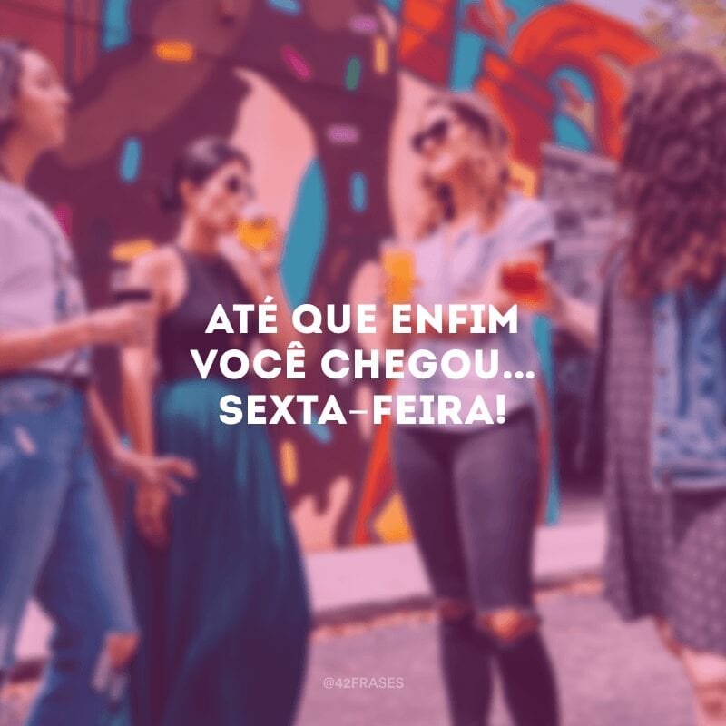 Até que enfim você chegou... sexta-feira!