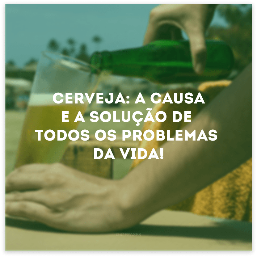 Cerveja: a causa e a solução de todos os problemas da vida! 