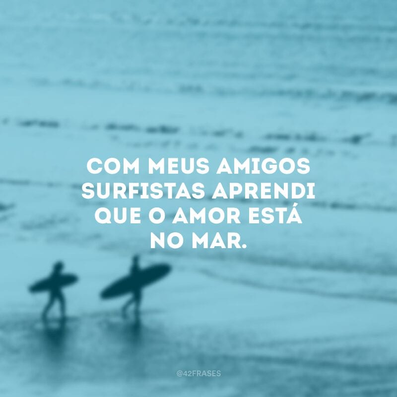 Com meus amigos surfistas aprendi que o amor está no mar.