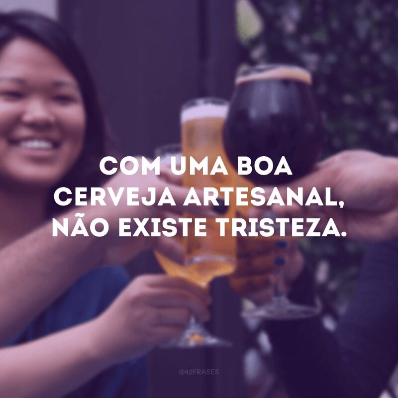 Com uma boa cerveja artesanal, não existe tristeza.