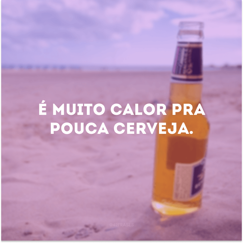 É muito calor pra pouca cerveja.