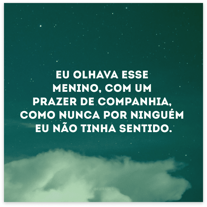 Eu olhava esse menino, com um prazer de companhia, como nunca por ninguém eu não tinha sentido. 