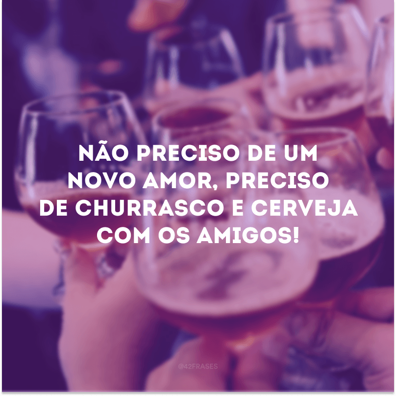 Não preciso de um novo amor, preciso de churrasco e cerveja com os amigos!