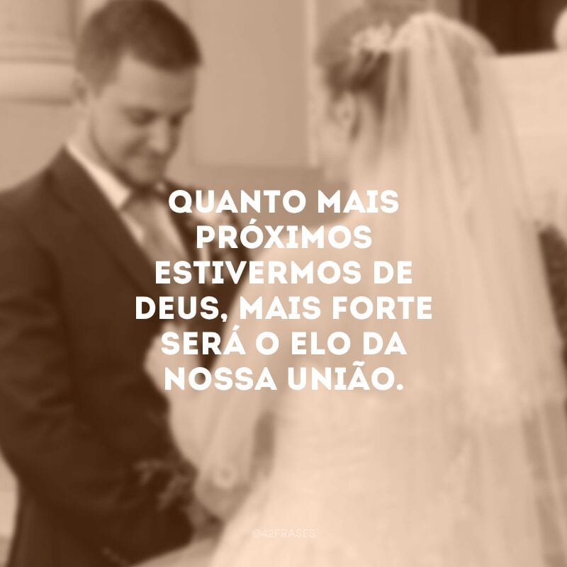 Quanto mais próximos estivermos de Deus, mais forte será o elo da nossa união.