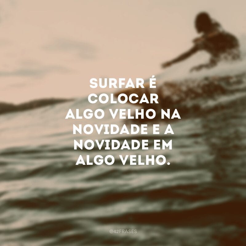 Surfar é colocar algo velho na novidade e a novidade em algo velho.