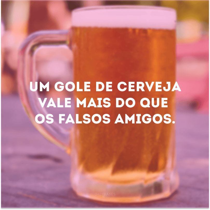 Um gole de cerveja vale mais do que os falsos amigos.