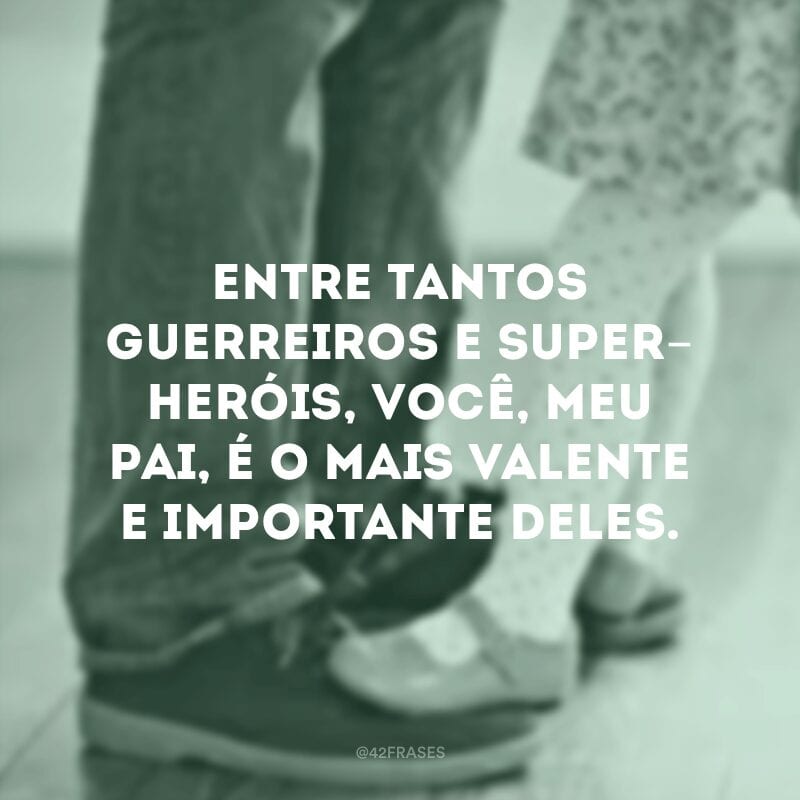 Entre tantos guerreiros e super-heróis, você, meu pai, é o mais valente e importante deles.