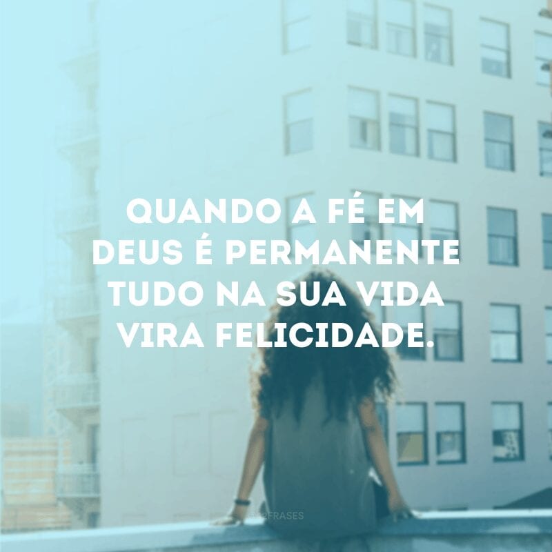 Quando a fé em Deus é permanente tudo na sua vida vira felicidade.