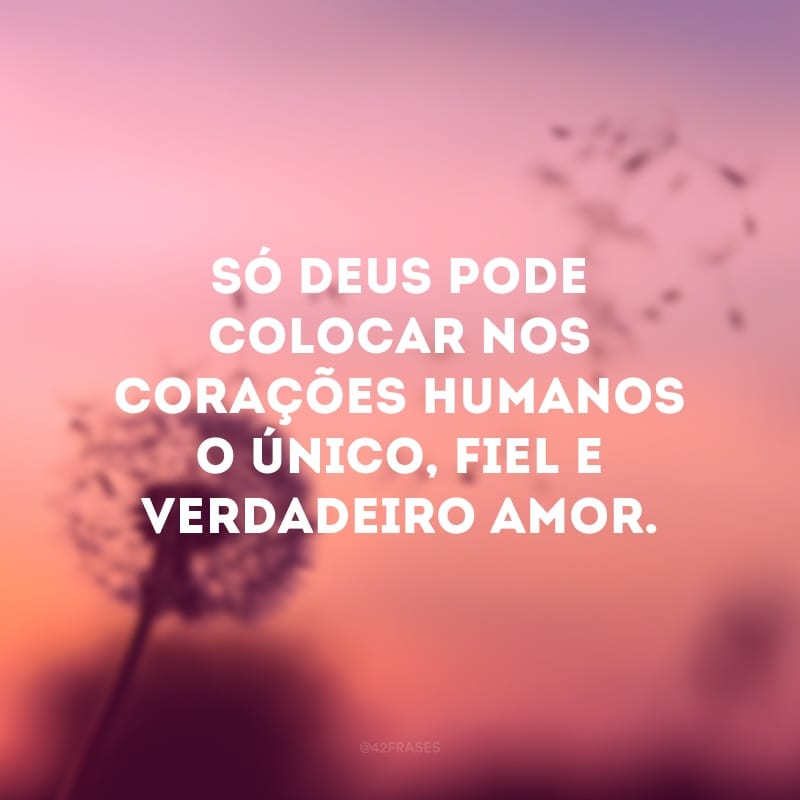 Só Deus pode colocar nos corações humanos o único, fiel e verdadeiro amor.