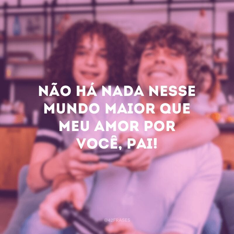 Não há nada nesse mundo maior que meu amor por você, pai! 