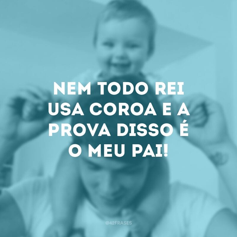 Nem todo rei usa coroa e a prova disso é o meu pai! 