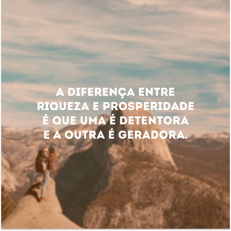 A diferença entre riqueza e prosperidade é que uma é detentora e a outra é geradora. 