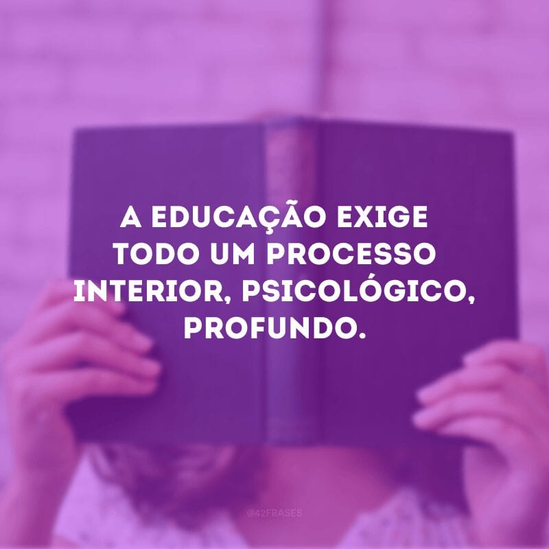 A educação exige todo um processo interior, psicológico, profundo.